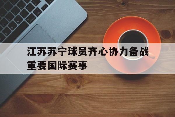 江苏苏宁球员齐心协力备战重要国际赛事的简单介绍